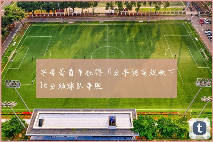 字母哥首节独得10分半场高效砍下16分助球队争胜