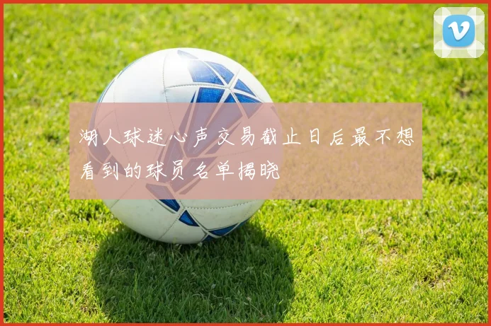 湖人球迷心声交易截止日后最不想看到的球员名单揭晓