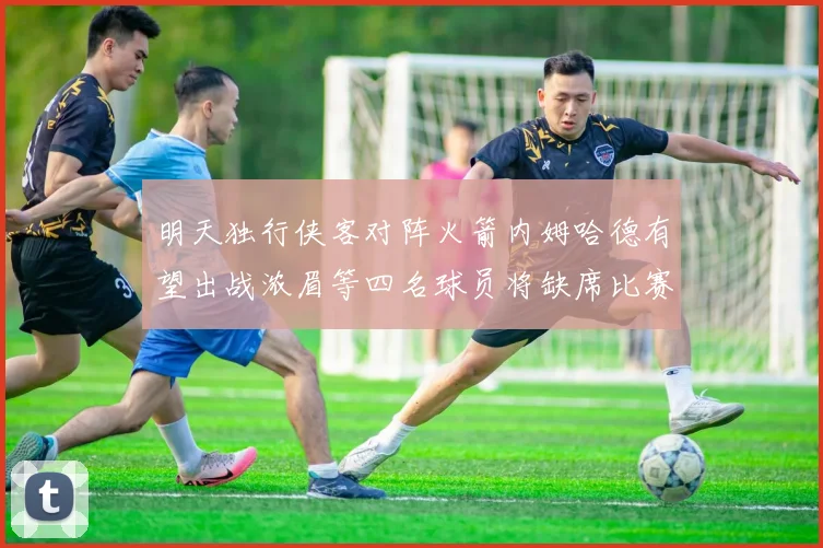 明天独行侠客对阵火箭内姆哈德有望出战浓眉等四名球员将缺席比赛