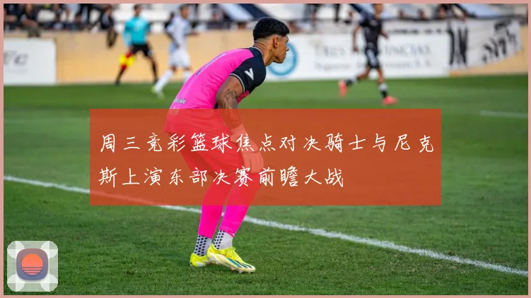 周三竞彩篮球焦点对决骑士与尼克斯上演东部决赛前瞻大战