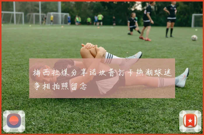 梅西社媒分享诺坎普打卡热潮球迷争相拍照留念