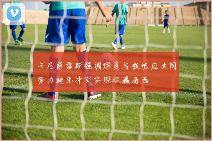卡尼萨雷斯强调球员与教练应共同努力避免冲突实现双赢局面
