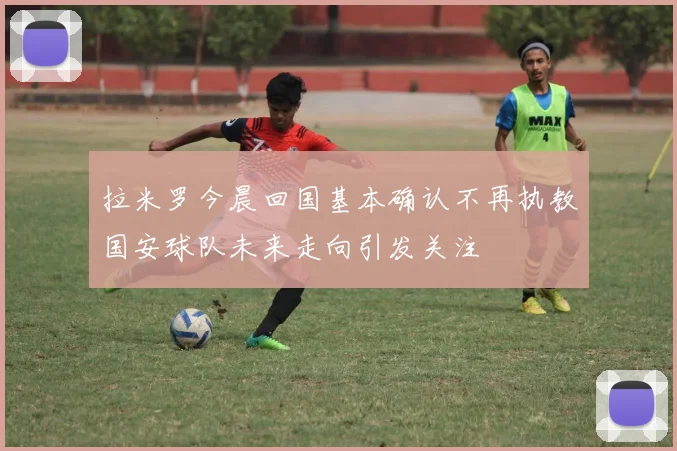 拉米罗今晨回国基本确认不再执教国安球队未来走向引发关注