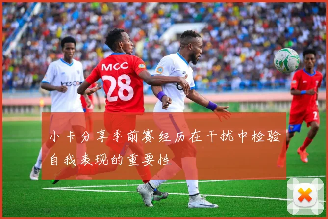 小卡分享季前赛经历在干扰中检验自我表现的重要性