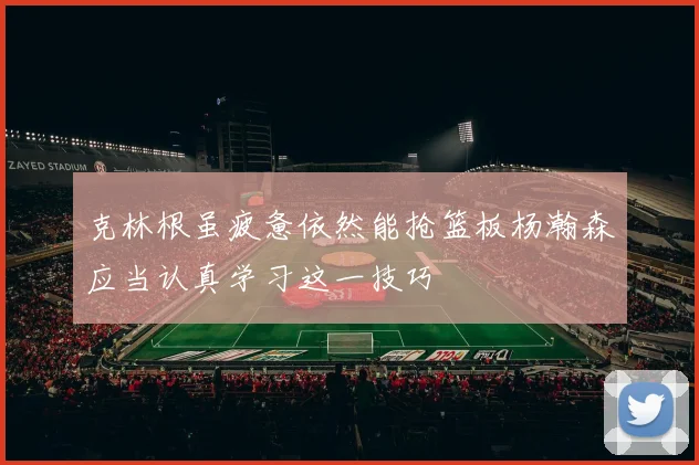 克林根虽疲惫依然能抢篮板杨瀚森应当认真学习这一技巧