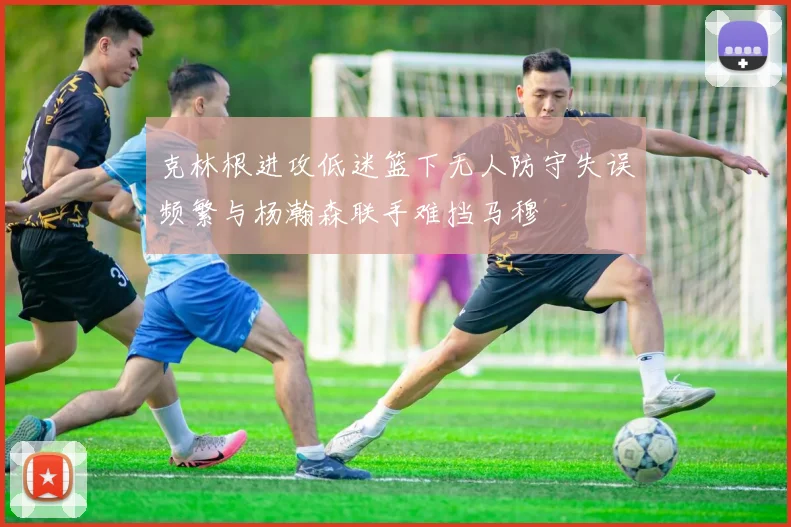 克林根进攻低迷篮下无人防守失误频繁与杨瀚森联手难挡马穆