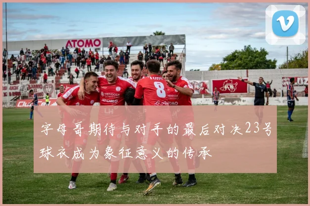 字母哥期待与对手的最后对决23号球衣成为象征意义的传承