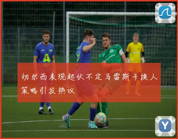 切尔西表现起伏不定马雷斯卡换人策略引发热议