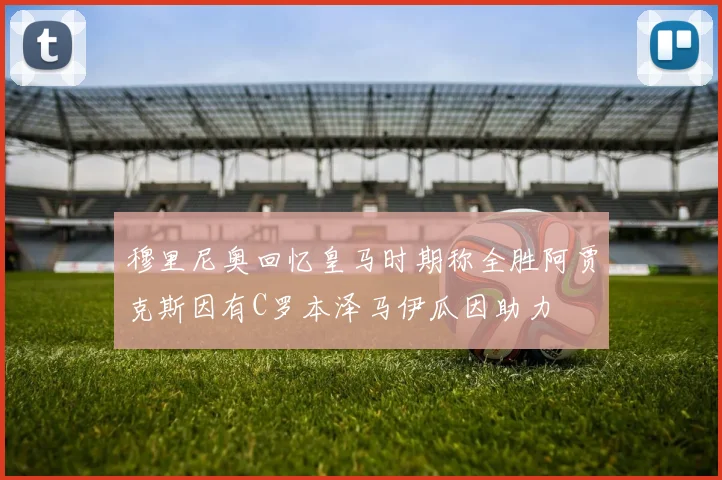 穆里尼奥回忆皇马时期称全胜阿贾克斯因有C罗本泽马伊瓜因助力