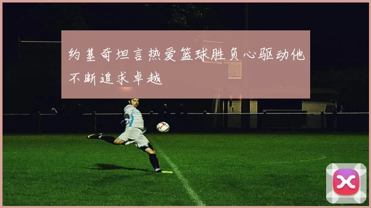 约基奇坦言热爱篮球胜负心驱动他不断追求卓越
