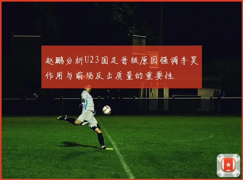 赵鹏分析U23国足晋级原因强调李昊作用与前场反击质量的重要性