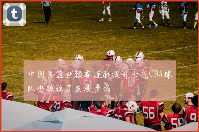 中国男篮世预赛连胜提升士气CBA球队也稳住了发展步伐