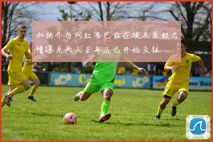 加纳乔与网红洛巴兹在埃及度假恋情曝光两人去年底已开始交往