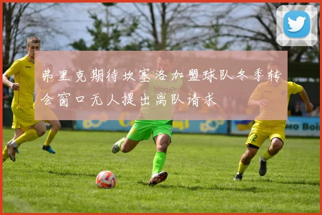 弗里克期待坎塞洛加盟球队冬季转会窗口无人提出离队请求