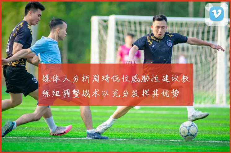 媒体人分析周琦低位威胁性建议教练组调整战术以充分发挥其优势