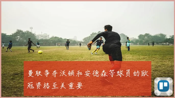 曼联争夺沃顿和安德森等球员的欧冠资格至关重要
