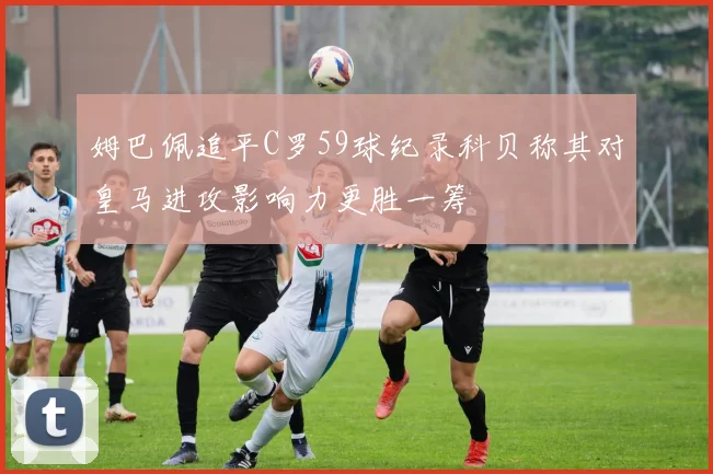 姆巴佩追平C罗59球纪录科贝称其对皇马进攻影响力更胜一筹