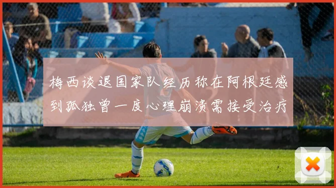 梅西谈退国家队经历称在阿根廷感到孤独曾一度心理崩溃需接受治疗