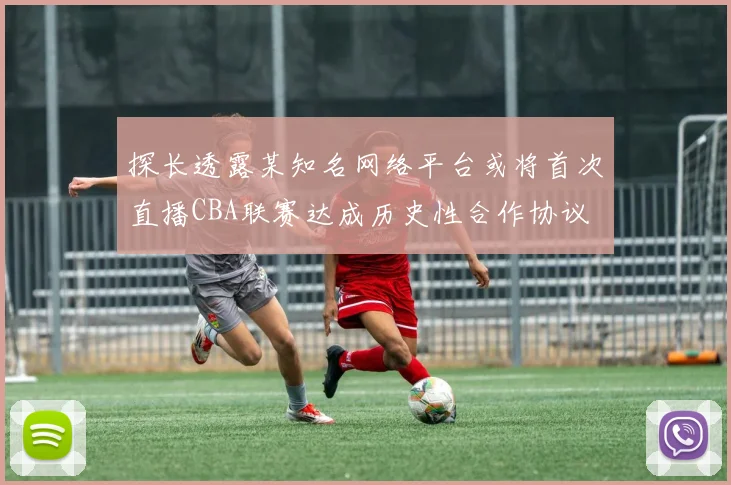 探长透露某知名网络平台或将首次直播CBA联赛达成历史性合作协议