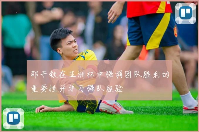 邵子钦在亚洲杯中强调团队胜利的重要性并学习强队经验